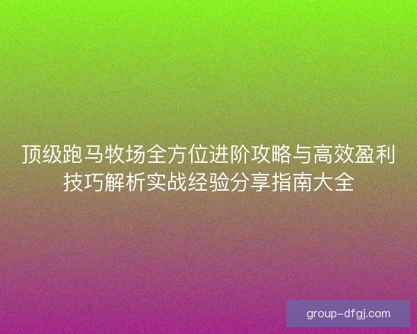 顶级跑马牧场全方位进阶攻略与高效盈利技巧解析实战经验分享指南大全