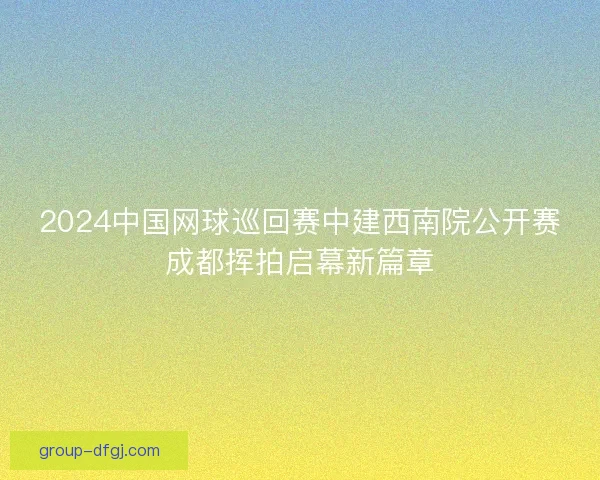 2024中国网球巡回赛中建西南院公开赛成都挥拍启幕新篇章